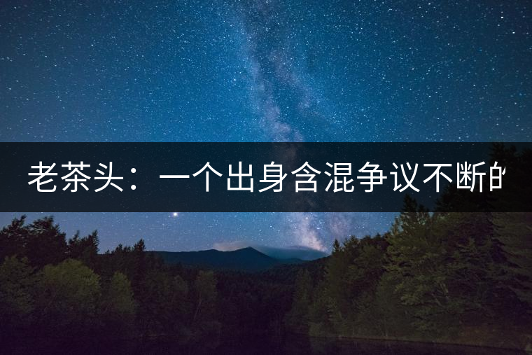 老茶頭：一個(gè)出身含混爭(zhēng)議不斷的糙爺們！