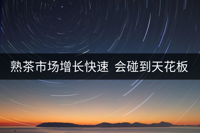 熟茶市場(chǎng)增長(zhǎng)快速  會(huì)碰到天花板嗎？