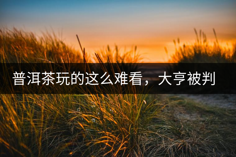 普洱茶玩的這么難看，大亨被判四年