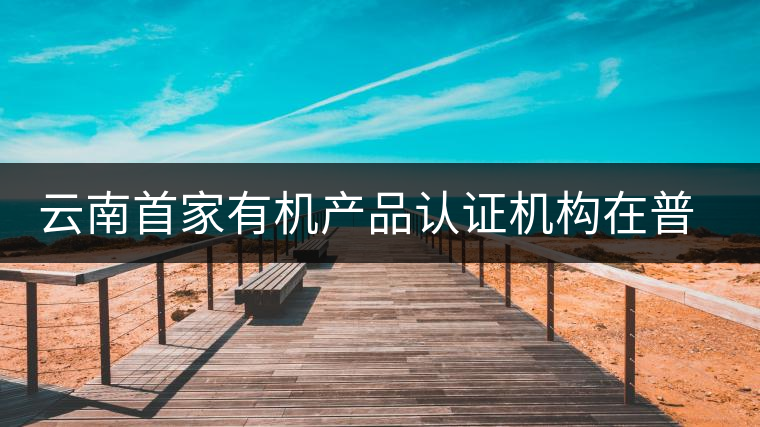 云南首家有機(jī)產(chǎn)品認(rèn)證機(jī)構(gòu)在普洱揭牌成立