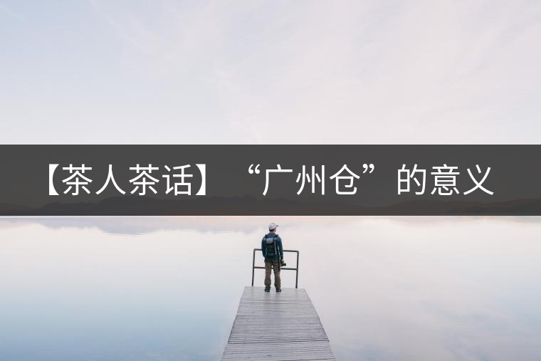 【茶人茶話】“廣州倉”的意義！