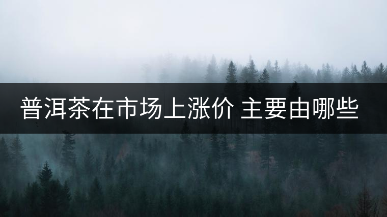 普洱茶在市場上漲價 主要由哪些因素主導(dǎo)？