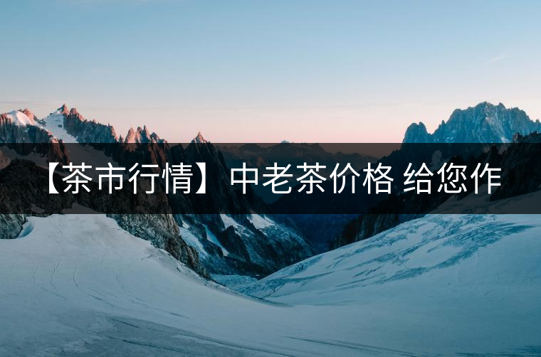 【茶市行情】中老茶價(jià)格 給您作參考！