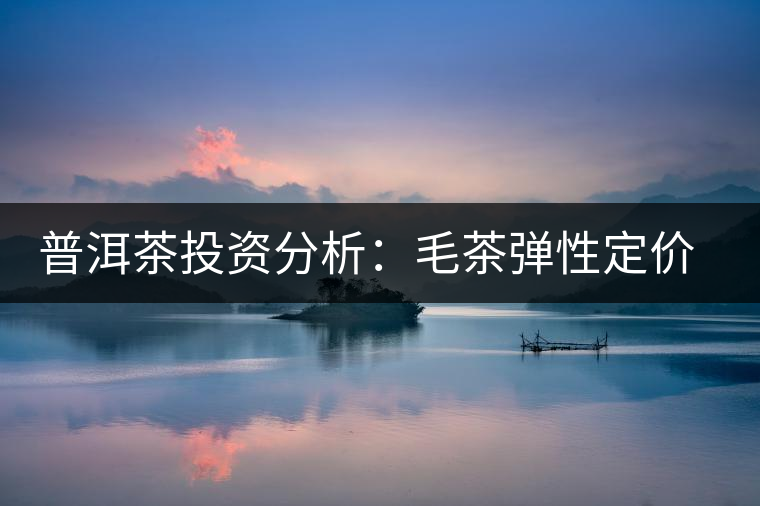 普洱茶投資分析：毛茶彈性定價的必要性