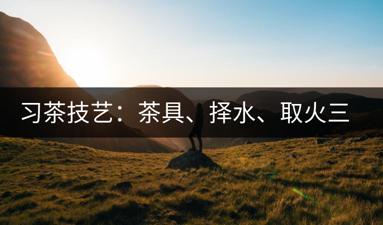 習(xí)茶技藝：茶具、擇水、取火三篇