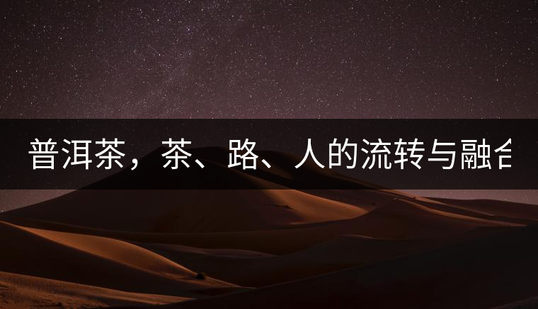 普洱茶，茶、路、人的流轉(zhuǎn)與融合！