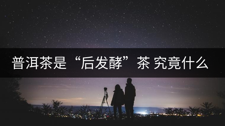 普洱茶是“后發(fā)酵”茶 究竟什么叫做“后發(fā)酵”？
