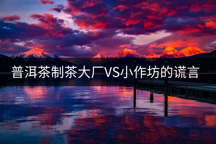 普洱茶制茶大廠VS小作坊的謊言你信幾個？