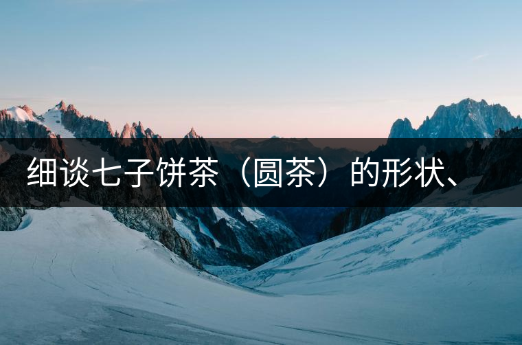 細(xì)談七子餅茶（圓茶）的形狀、色澤、特征