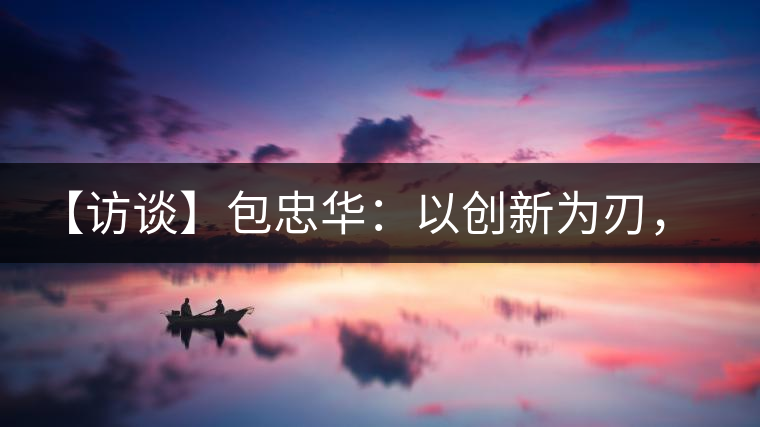 【訪談】包忠華：以創(chuàng)新為刃，打造普洱茶行業(yè)的“工業(yè)4．0”