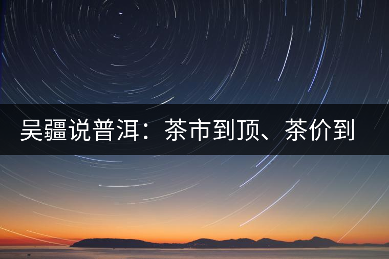 吳疆說(shuō)普洱：茶市到頂、茶價(jià)到頂、概念到頂