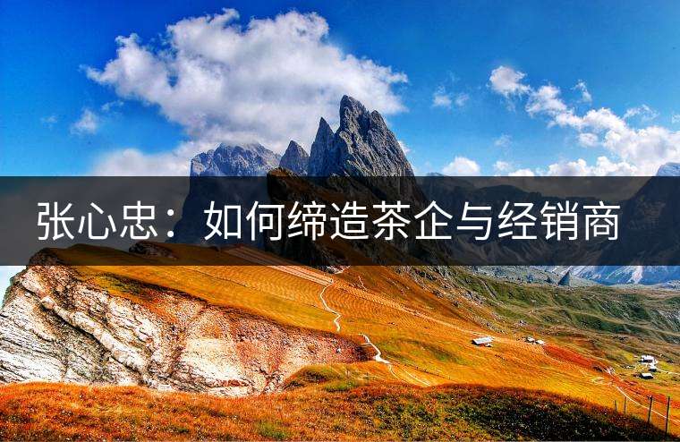 張心忠：如何締造茶企與經(jīng)銷商的合作共贏關(guān)系？