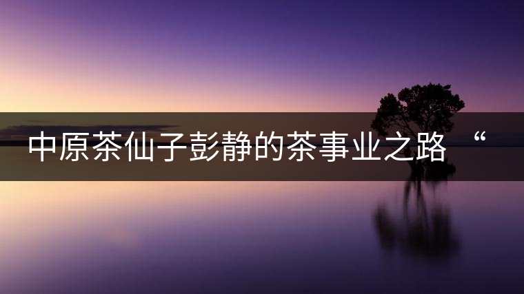 中原茶仙子彭靜的茶事業(yè)之路 “六如茶癡”的關(guān)門弟子 中原茶仙子彭靜的茶事業(yè)之路 “六如茶癡”的關(guān)門弟子