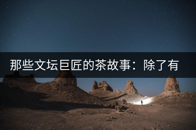 那些文壇巨匠的茶故事：除了有一支好筆，一顆好心，還有一張好嘴！