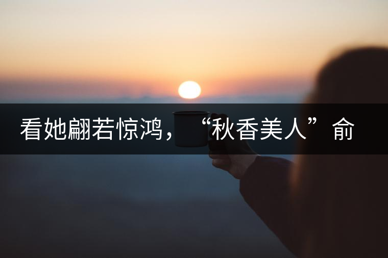 看她翩若驚鴻，“秋香美人”俞飛鴻與茶