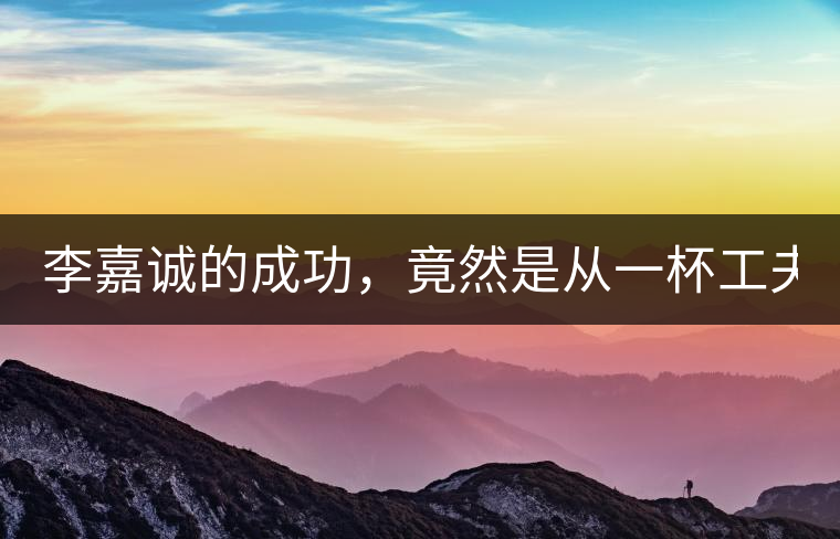 李嘉誠(chéng)的成功，竟然是從一杯工夫茶開(kāi)始的！