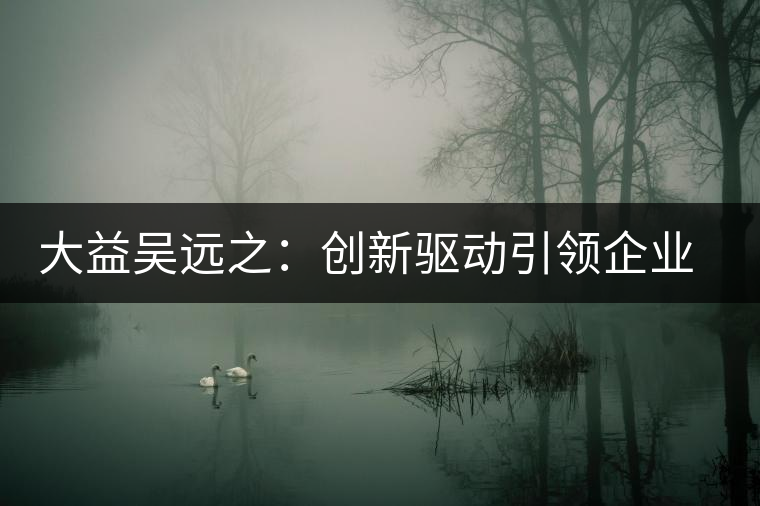 大益吳遠(yuǎn)之：創(chuàng)新驅(qū)動(dòng)引領(lǐng)企業(yè)發(fā)展