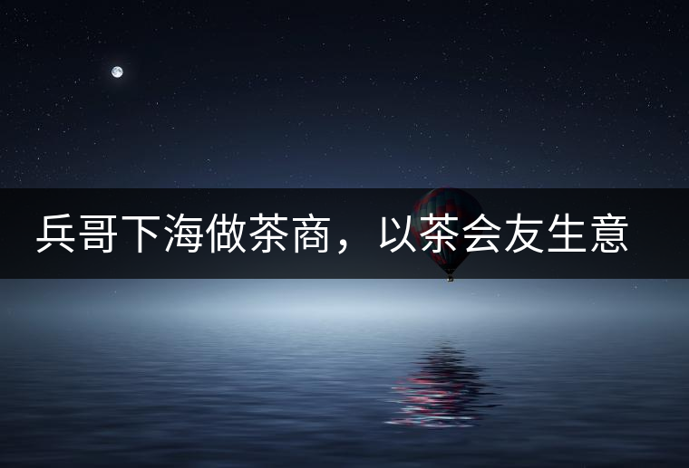 兵哥下海做茶商，以茶會(huì)友生意火