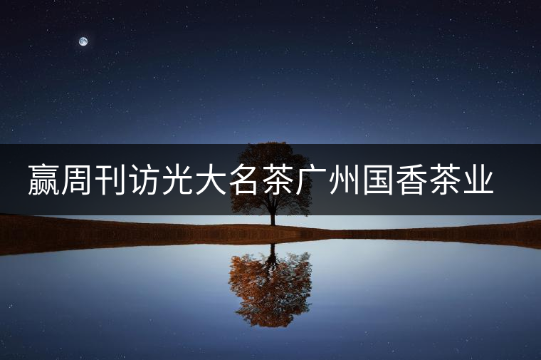 贏周刊訪(fǎng)光大名茶廣州國(guó)香茶業(yè)有限公司董事長(zhǎng)張澤國(guó)