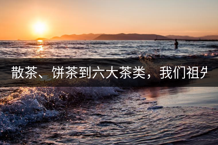 散茶、餅茶到六大茶類，我們祖先用了1500年才分清