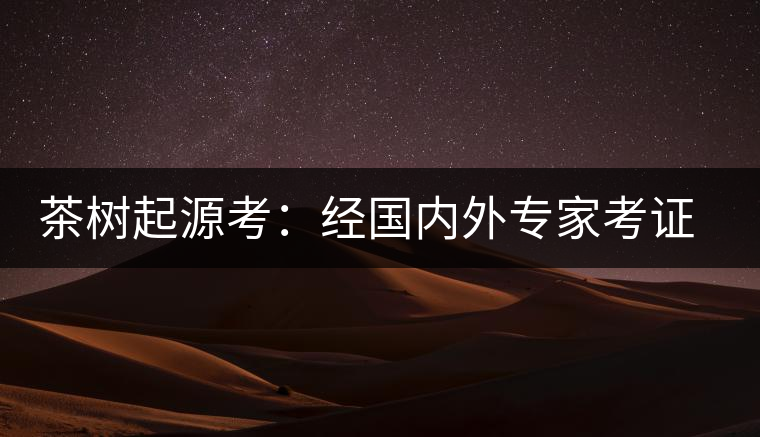 茶樹起源考：經國內外專家考證，茶樹起源于中國西南部