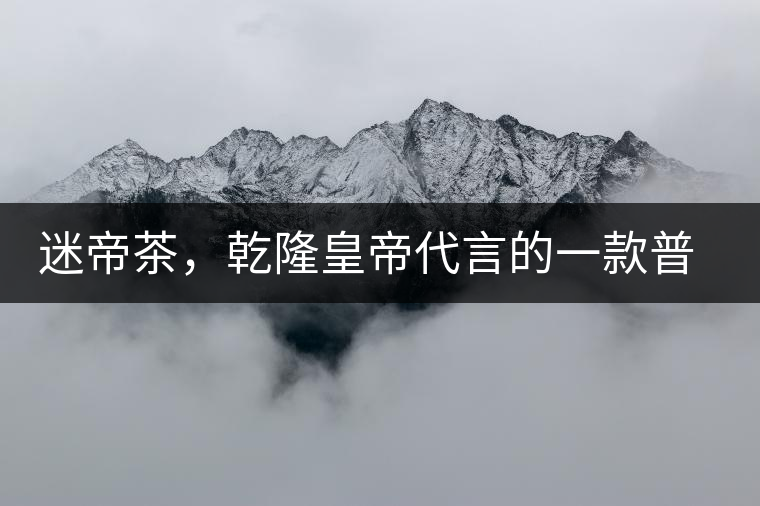 迷帝茶，乾隆皇帝代言的一款普洱茶