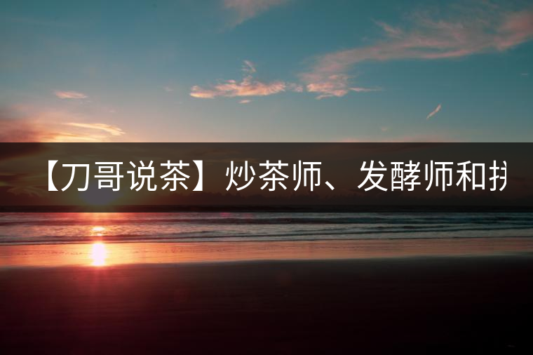 【刀哥說(shuō)茶】炒茶師、發(fā)酵師和拼配師, 誰(shuí)更吃香?