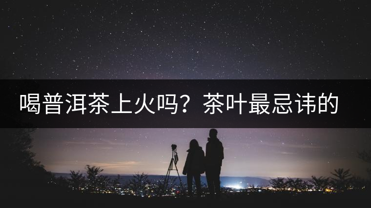 喝普洱茶上火嗎？茶葉最忌諱的十大味道