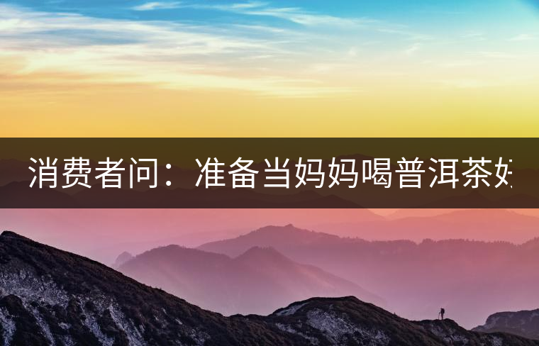 消費者問：準(zhǔn)備當(dāng)媽媽喝普洱茶好嗎？