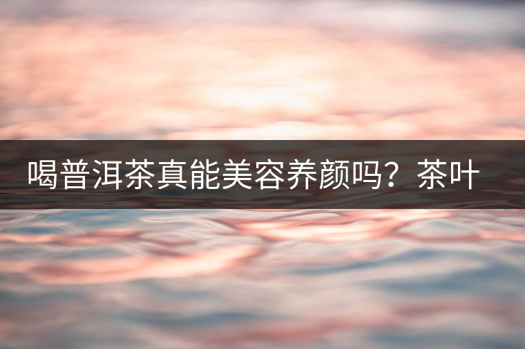 喝普洱茶真能美容養(yǎng)顏嗎？茶葉的作用