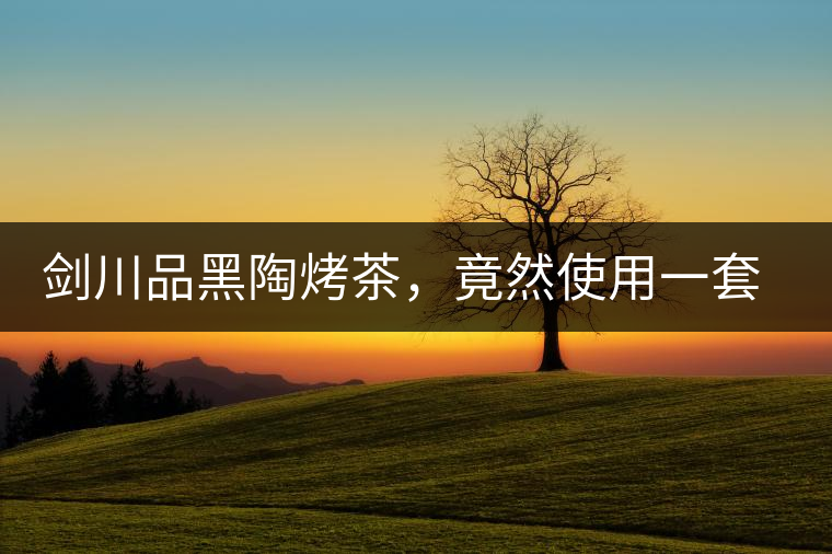 劍川品黑陶烤茶，竟然使用一套獲國家金獎(jiǎng)茶具