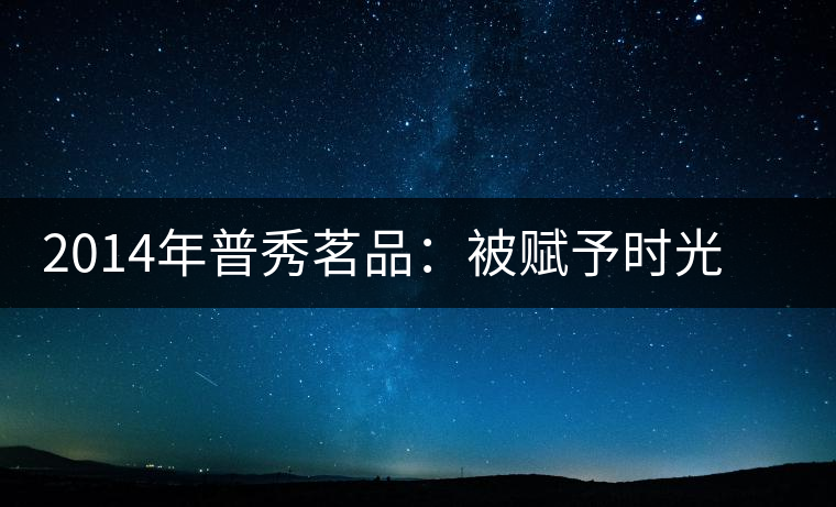 2014年普秀茗品：被賦予時光的魅力，值得細品