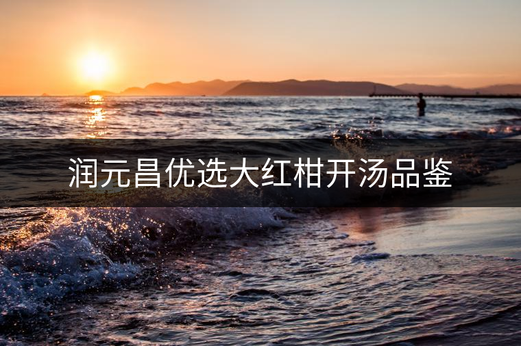 潤(rùn)元昌優(yōu)選大紅柑開湯品鑒 潤(rùn)元昌優(yōu)選大紅柑開湯品鑒