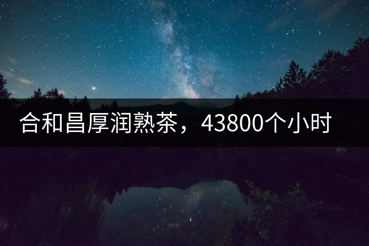 合和昌厚潤(rùn)熟茶，43800個(gè)小時(shí)把時(shí)光轉(zhuǎn)化成嘗得到的味道！