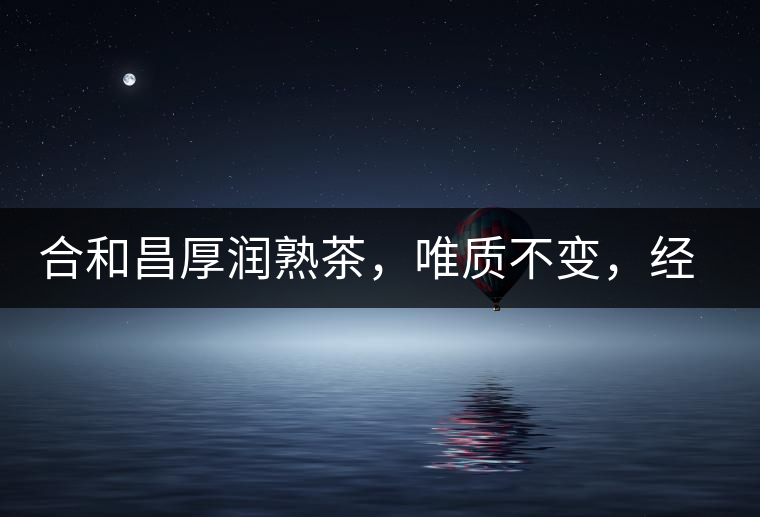 合和昌厚潤熟茶，唯質不變，經典之上延續(xù)經典！