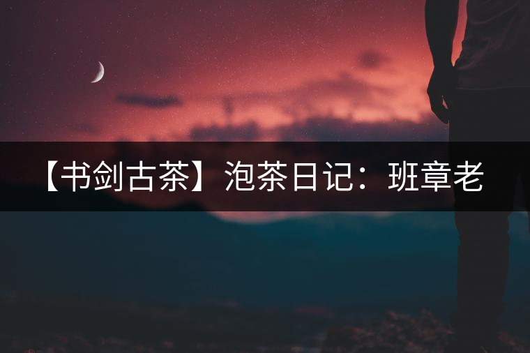 【書劍古茶】泡茶日記：班章老寨，你知多少？