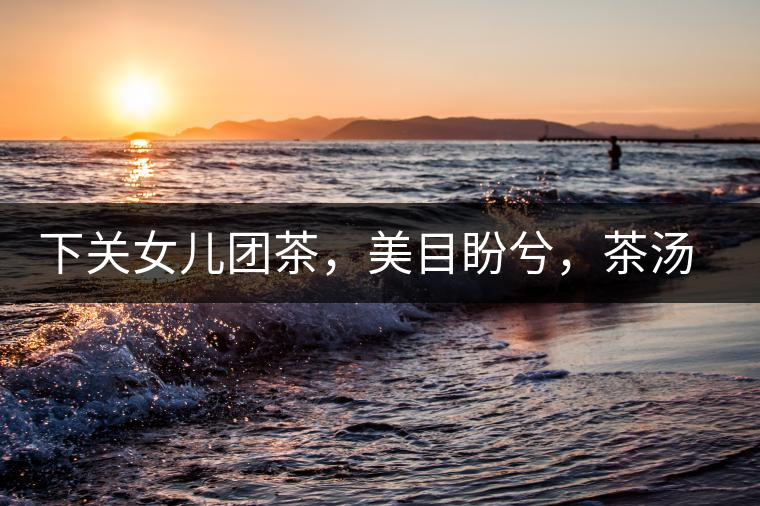 下關(guān)女兒團(tuán)茶，美目盼兮，茶湯里盡是柔情