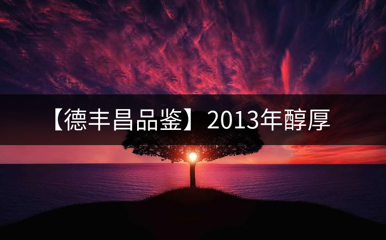 【德豐昌品鑒】2013年醇厚