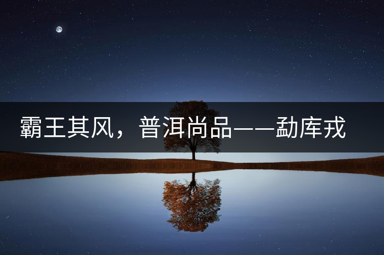 霸王其風(fēng)，普洱尚品——勐庫戎氏喬木王