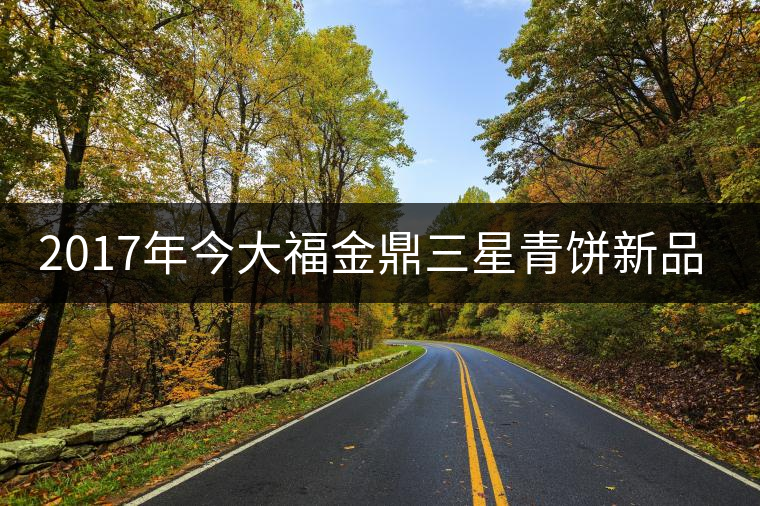 2017年今大福金鼎三星青餅新品上市 2017年今大福金鼎三星青餅新品上市