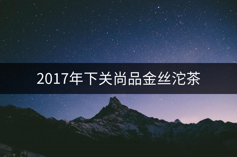 2017年下關尚品金絲沱茶 2017年下關尚品金絲沱茶