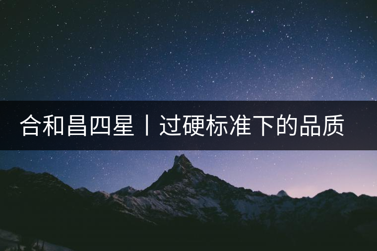 合和昌四星丨過(guò)硬標(biāo)準(zhǔn)下的品質(zhì)，才值得時(shí)間沉淀！