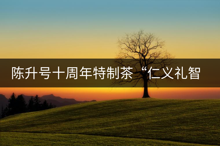 陳升號(hào)十周年特制茶“仁義禮智信”重磅來襲！