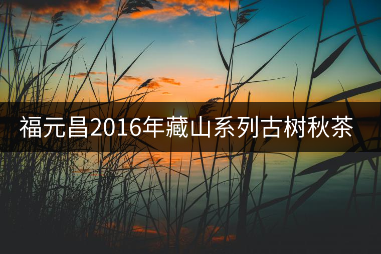 福元昌2016年藏山系列古樹秋茶全部上市！