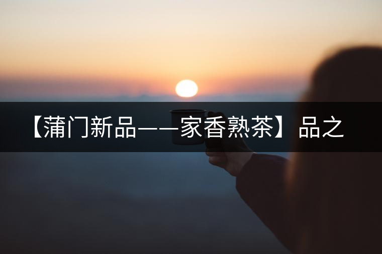 【蒲門新品——家香熟茶】品之，是家的味道，存之，是家的思念