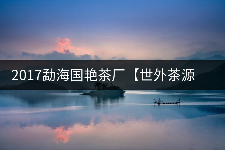 2017勐海國艷茶廠【世外茶源】古樹青餅，限量震撼上市！