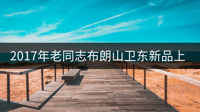2017年老同志布朗山衛(wèi)東新品上市
