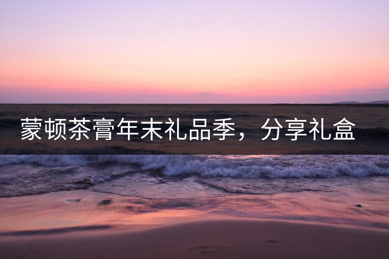 蒙頓茶膏年末禮品季，分享禮盒套裝優(yōu)惠上市！