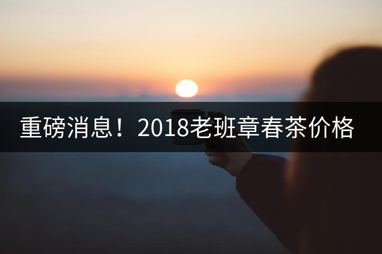 重磅消息！2018老班章春茶價格已定！漲價已成定局！