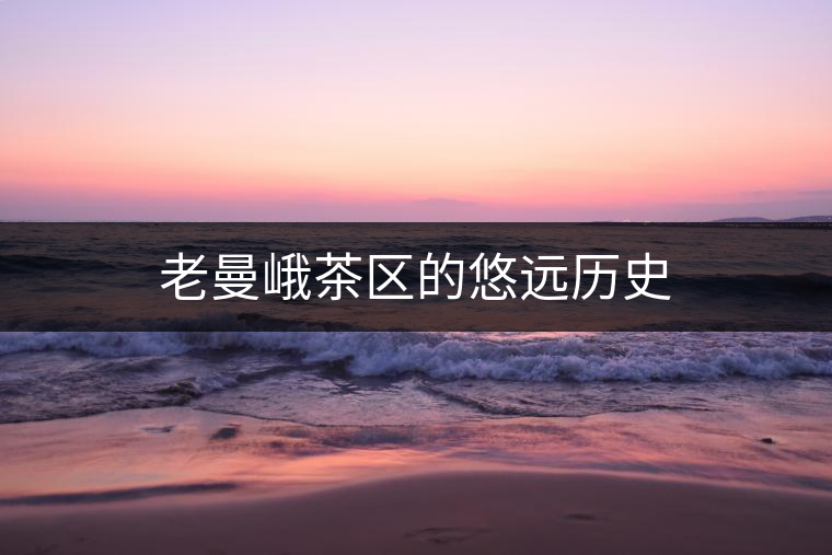 老曼峨茶區(qū)的悠遠(yuǎn)歷史 老曼峨茶區(qū)的悠遠(yuǎn)歷史